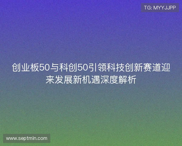创业板50与科创50引领科技创新赛道迎来发展新机遇深度解析 创业板50与科创50引领科技创新赛道迎来发展新机遇深度解析